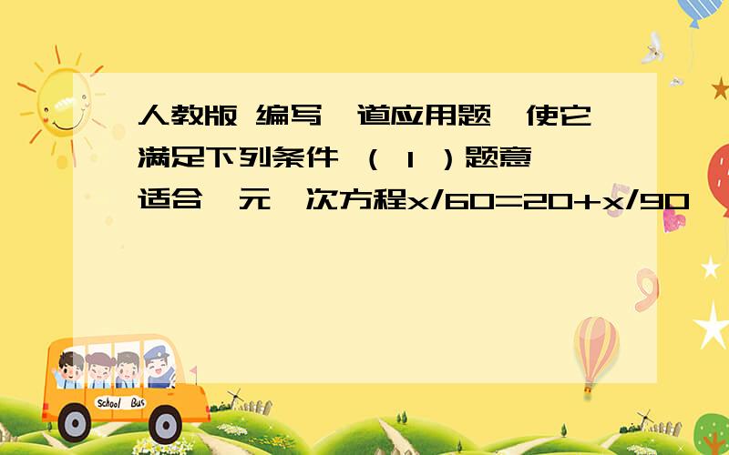 人教版 编写一道应用题,使它满足下列条件 （ 1 ）题意适合一元一次方程x/60=20+x/90