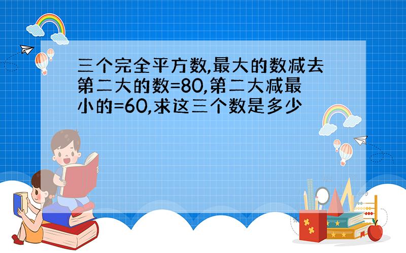 三个完全平方数,最大的数减去第二大的数=80,第二大减最小的=60,求这三个数是多少