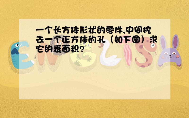 一个长方体形状的零件,中间挖去一个正方体的孔（如下图）求它的表面积?