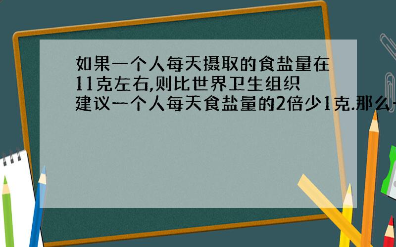 如果一个人每天摄取的食盐量在11克左右,则比世界卫生组织建议一个人每天食盐量的2倍少1克.那么一个人每天应摄取多少克盐才