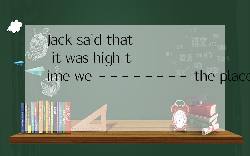 Jack said that it was high time we -------- the place.