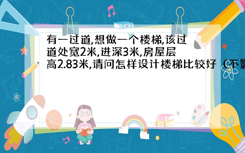 有一过道,想做一个楼梯,该过道处宽2米,进深3米,房屋层高2.83米,请问怎样设计楼梯比较好（不影响通行