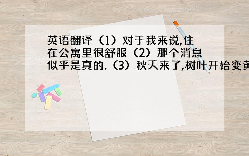 英语翻译（1）对于我来说,住在公寓里很舒服（2）那个消息似乎是真的.（3）秋天来了,树叶开始变黄.（4）这些工人非常友好