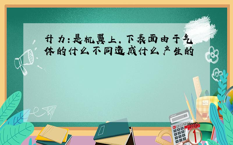 升力:是机翼上,下表面由于气体的什么不同造成什么产生的