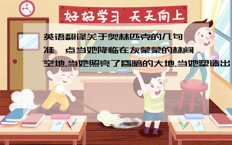 英语翻译关于奥林匹克的几句,准一点当她降临在灰蒙蒙的林间空地，当她照亮了昏暗的大地，当她塑造出一个个高尚的灵魂，她便燃烧