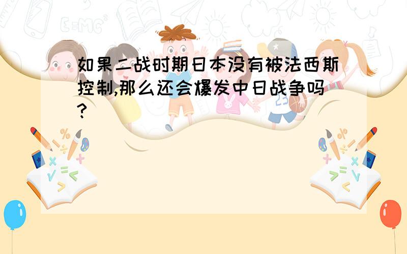 如果二战时期日本没有被法西斯控制,那么还会爆发中日战争吗?