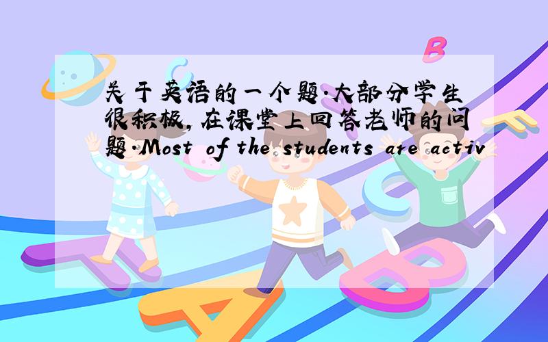 关于英语的一个题.大部分学生很积极,在课堂上回答老师的问题.Most of the students are activ