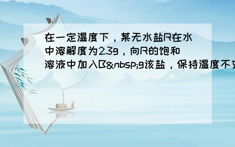 在一定温度下，某无水盐R在水中溶解度为23g，向R的饱和溶液中加入B g该盐，保持温度不变，析出R结晶水合物W