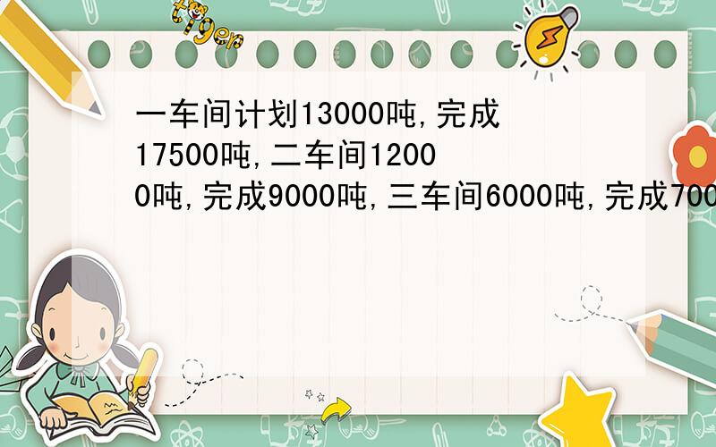 一车间计划13000吨,完成17500吨,二车间12000吨,完成9000吨,三车间6000吨,完成7000吨,求平均超