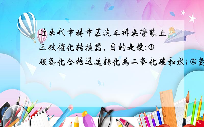 近来我市将市区汽车排气管装上三效催化转换器，目的是使：①碳氢化合物迅速转化为二氧化碳和水；②氮的氧化物转化为氮气；使汽车