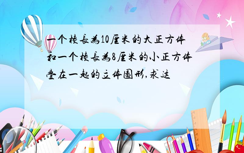 一个棱长为10厘米的大正方体和一个棱长为8厘米的小正方体叠在一起的立体图形,求这