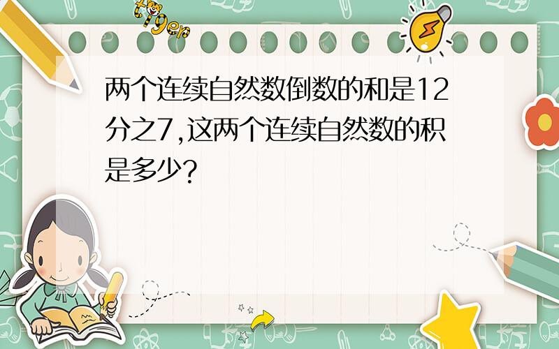 两个连续自然数倒数的和是12分之7,这两个连续自然数的积是多少?