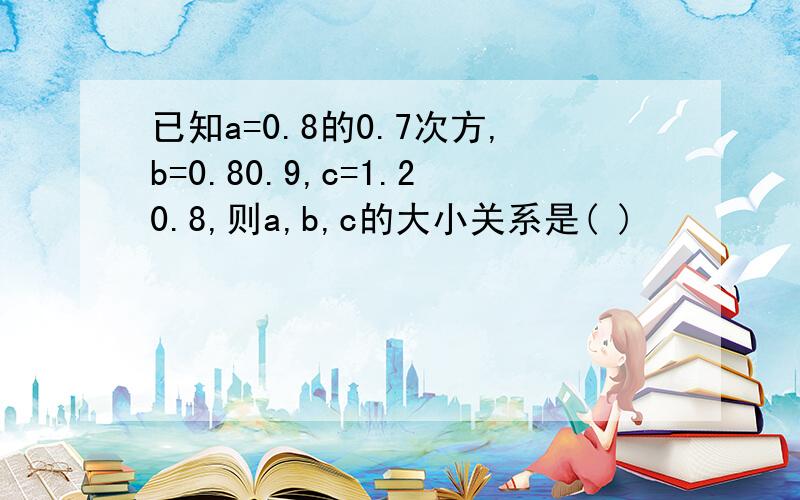 已知a=0.8的0.7次方,b=0.80.9,c=1.20.8,则a,b,c的大小关系是( )