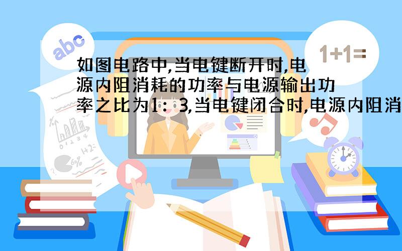 如图电路中,当电键断开时,电源内阻消耗的功率与电源输出功率之比为1：3,当电键闭合时,电源内阻消耗的功率与电源输出功率之