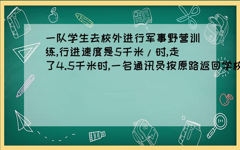 一队学生去校外进行军事野营训练,行进速度是5千米/时,走了4.5千米时,一名通讯员按原路返回学校报信,