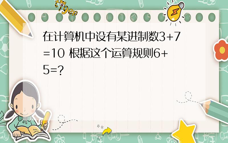 在计算机中设有某进制数3+7=10 根据这个运算规则6+5=?