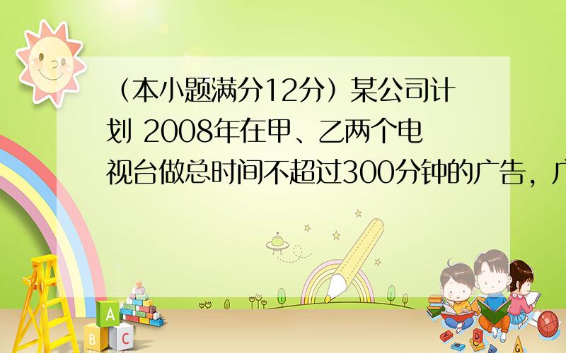 （本小题满分12分）某公司计划 2008年在甲、乙两个电视台做总时间不超过300分钟的广告，广告总费用不超过9万元，甲、