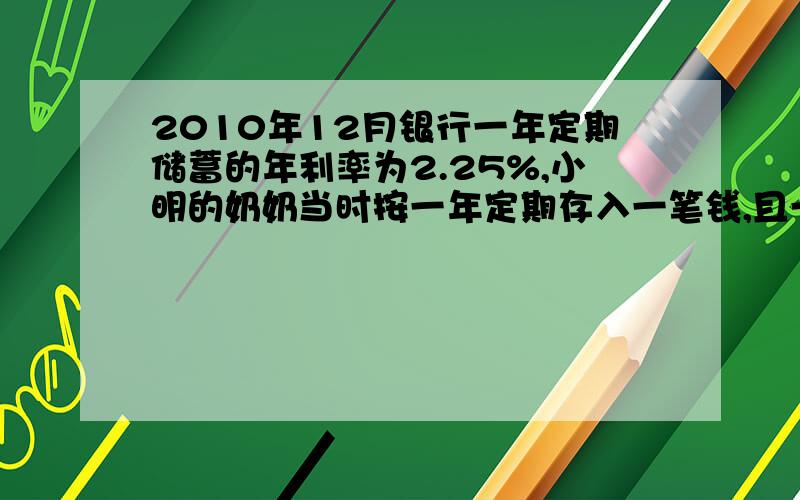 2010年12月银行一年定期储蓄的年利率为2.25%,小明的奶奶当时按一年定期存入一笔钱,且一年到期后取出本金