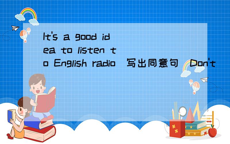 It's a good idea to listen to English radio(写出同意句）Don't () (