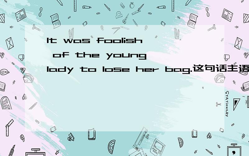 It was foolish of the young lady to lose her bag.这句话主语是什么?表语