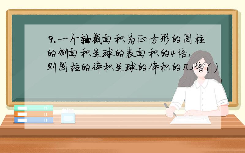 ⒐一个轴截面积为正方形的圆柱的侧面积是球的表面积的4倍,则圆柱的体积是球的体积的几倍（ ）