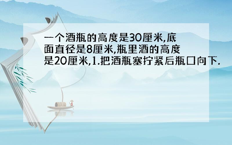 一个酒瓶的高度是30厘米,底面直径是8厘米,瓶里酒的高度是20厘米,1.把酒瓶塞拧紧后瓶囗向下.