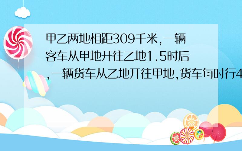 甲乙两地相距309千米,一辆客车从甲地开往乙地1.5时后,一辆货车从乙地开往甲地,货车每时行40千米,客车