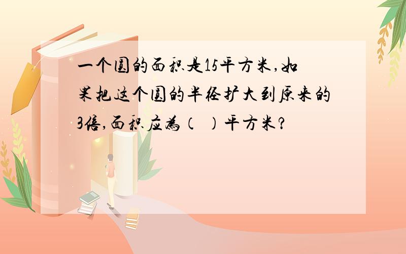 一个圆的面积是15平方米,如果把这个圆的半径扩大到原来的3倍,面积应为（ ）平方米?