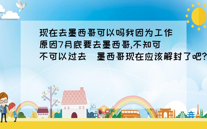 现在去墨西哥可以吗我因为工作原因7月底要去墨西哥,不知可不可以过去．墨西哥现在应该解封了吧?知道的告诉我一声,我是从上海