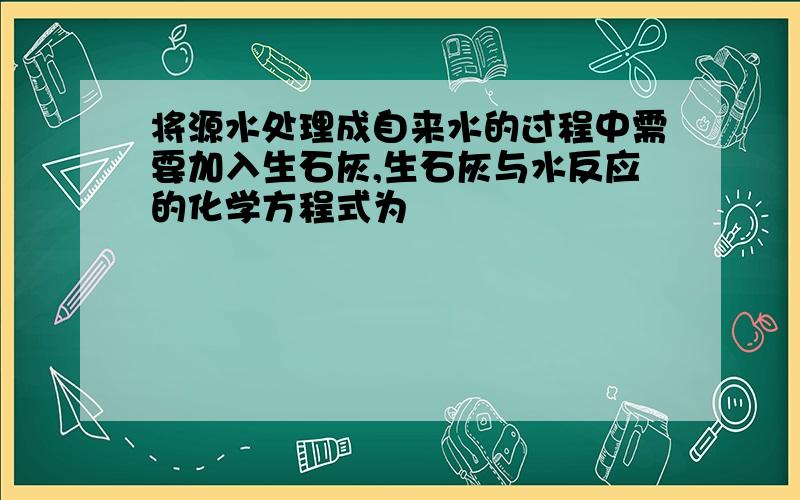 将源水处理成自来水的过程中需要加入生石灰,生石灰与水反应的化学方程式为