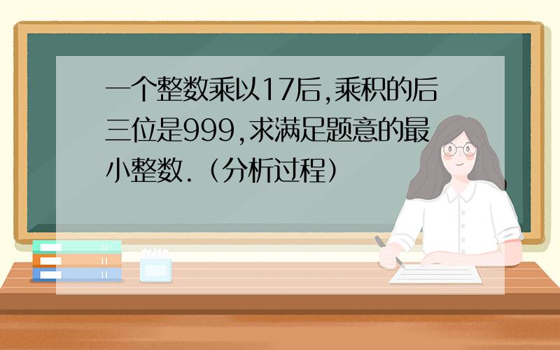 一个整数乘以17后,乘积的后三位是999,求满足题意的最小整数.（分析过程）