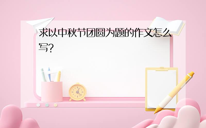 求以中秋节团圆为题的作文怎么写?