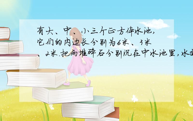 有大、中、小三个正方体水池,它们的内边长分别为6米、3米、2米.把两堆碎石分别沉在中水池里,水面升高了6厘米,如果将这两