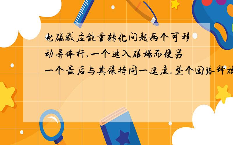 电磁感应能量转化问题两个可移动导体杆,一个进入磁场而使另一个最后与其保持同一速度.整个回路释放电能是多少?释放指的是?究