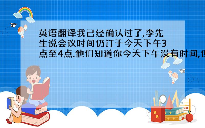 英语翻译我已经确认过了,李先生说会议时间仍订于今天下午3点至4点.他们知道你今天下午没有时间,但是因为其他参加会议的人只