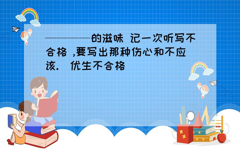 ————的滋味 记一次听写不合格 ,要写出那种伤心和不应该.（优生不合格）