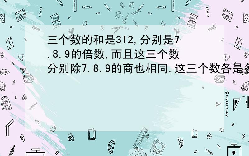 三个数的和是312,分别是7.8.9的倍数,而且这三个数分别除7.8.9的商也相同,这三个数各是多少