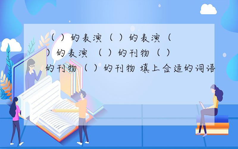 （ ）的表演（ ）的表演（ ）的表演 （ ）的刊物（ ）的刊物（ ）的刊物 填上合适的词语