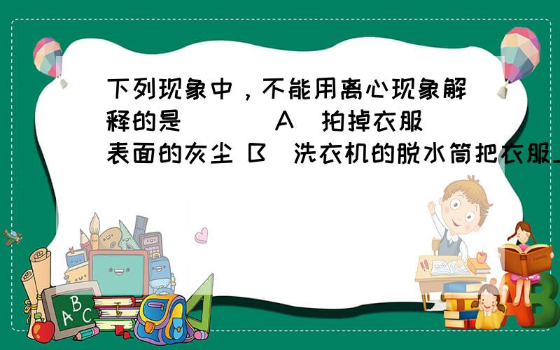 下列现象中，不能用离心现象解释的是 （ ） A．拍掉衣服表面的灰尘 B．洗衣机的脱水筒把衣服上的水脱干 C．使用离心机可