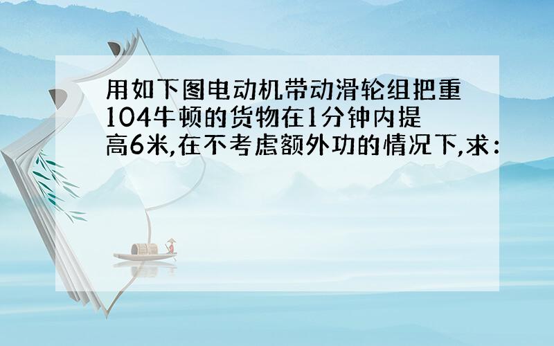 用如下图电动机带动滑轮组把重104牛顿的货物在1分钟内提高6米,在不考虑额外功的情况下,求：