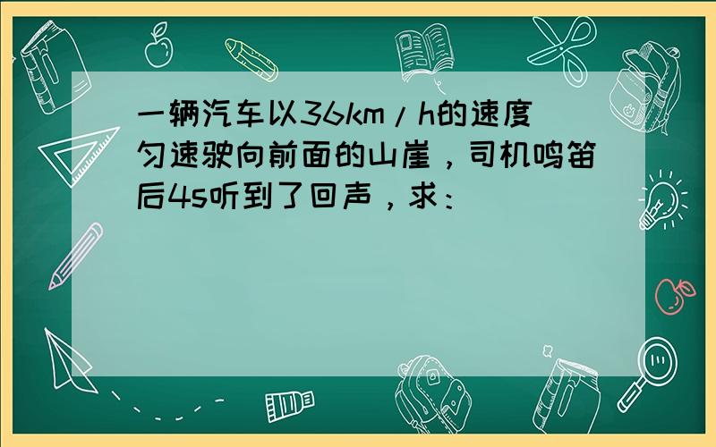 一辆汽车以36km/h的速度匀速驶向前面的山崖，司机鸣笛后4s听到了回声，求：