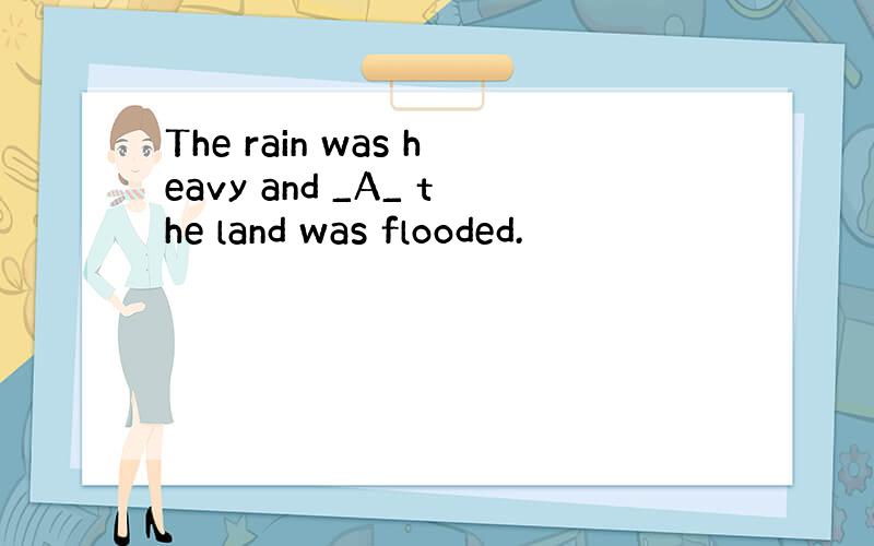 The rain was heavy and _A_ the land was flooded.