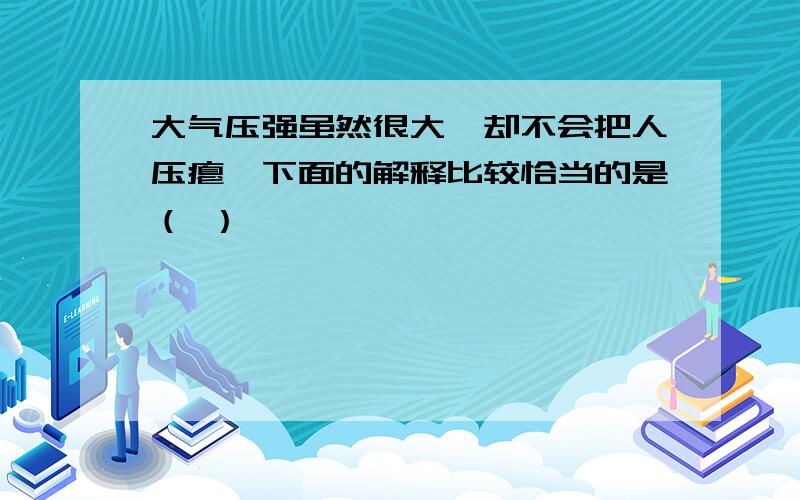 大气压强虽然很大,却不会把人压瘪,下面的解释比较恰当的是（ ）