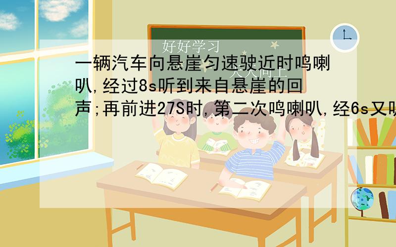 一辆汽车向悬崖匀速驶近时鸣喇叭,经过8s听到来自悬崖的回声;再前进27S时,第二次鸣喇叭,经6s又听到回声.已知声速为3