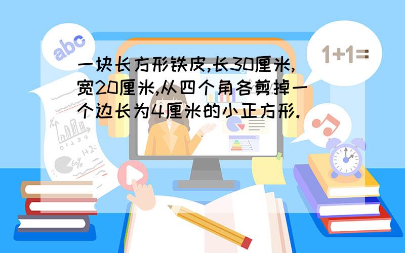 一块长方形铁皮,长30厘米,宽20厘米,从四个角各剪掉一个边长为4厘米的小正方形.