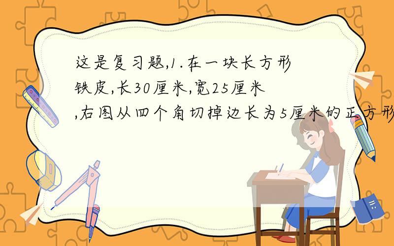 这是复习题,1.在一块长方形铁皮,长30厘米,宽25厘米,右图从四个角切掉边长为5厘米的正方形,然后做成盒子.盒子的容积