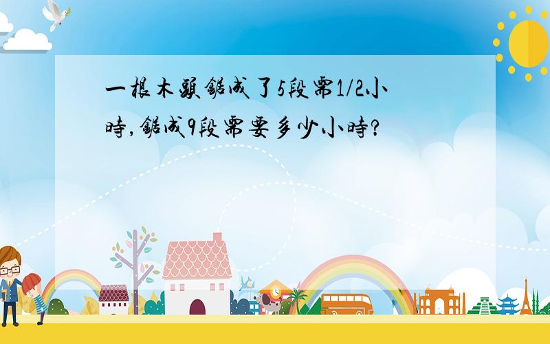 一根木头锯成了5段需1/2小时,锯成9段需要多少小时?