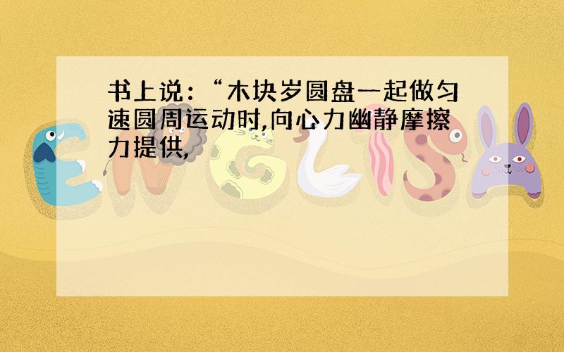 书上说：“木块岁圆盘一起做匀速圆周运动时,向心力幽静摩擦力提供,