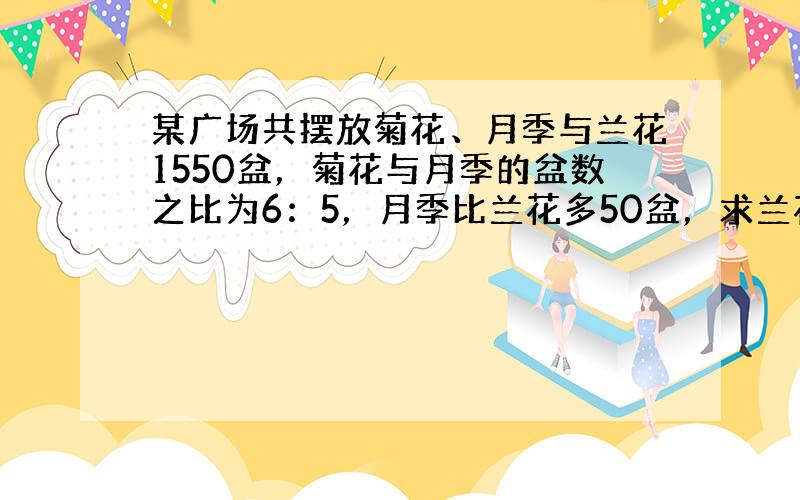 某广场共摆放菊花、月季与兰花1550盆，菊花与月季的盆数之比为6：5，月季比兰花多50盆，求兰花多少盆？