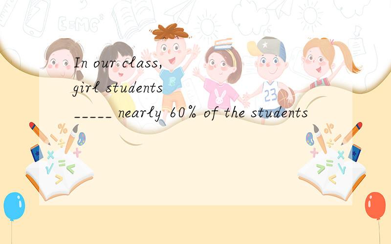 In our class, girl students _____ nearly 60% of the students